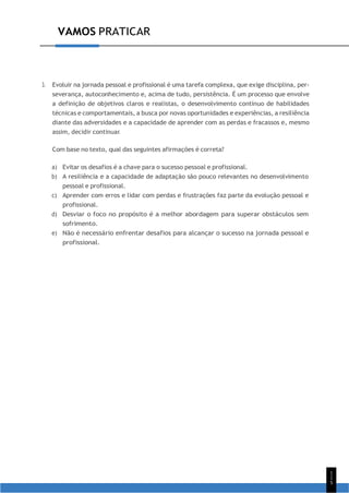 1
1
5
VAMOS PRATICAR
3. Evoluir na jornada pessoal e profissional é uma tarefa complexa, que exige disciplina, per-
severança, autoconhecimento e, acima de tudo, persistência. É um processo que envolve
a definição de objetivos claros e realistas, o desenvolvimento contínuo de habilidades
técnicas e comportamentais, a busca por novas oportunidades e experiências, a resiliência
diante das adversidades e a capacidade de aprender com as perdas e fracassos e, mesmo
assim, decidir continuar.
Com base no texto, qual das seguintes afirmações é correta?
a) Evitar os desafios é a chave para o sucesso pessoal e profissional.
b) A resiliência e a capacidade de adaptação são pouco relevantes no desenvolvimento
pessoal e profissional.
c) Aprender com erros e lidar com perdas e frustrações faz parte da evolução pessoal e
profissional.
d) Desviar o foco no propósito é a melhor abordagem para superar obstáculos sem
sofrimento.
e) Não é necessário enfrentar desafios para alcançar o sucesso na jornada pessoal e
profissional.
 