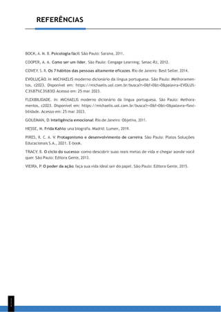1
1
1
REFERÊNCIAS
BOCK, A. M. B. Psicologia fácil. São Paulo: Saraiva, 2011.
COOPER, A. A. Como ser um líder. São Paulo: Cengage Learning; Senac-RJ, 2012.
COVEY, S. R. Os 7 hábitos das pessoas altamente eficazes. Rio de Janeiro: Best Seller, 2014.
EVOLUÇÃO. In: MICHAELIS moderno dicionário da língua portuguesa. São Paulo: Melhoramen-
tos, c2023. Disponível em: https://michaelis.uol.com.br/busca?r=0&f=0&t=0&palavra=EVOLU%-
C3%87%C3%83O. Acesso em: 25 mar. 2023.
FLEXIBILIDADE. In: MICHAELIS moderno dicionário da língua portuguesa. São Paulo: Melhora-
mentos, c2023. Disponível em: https://michaelis.uol.com.br/busca?r=0&f=0&t=0&palavra=flexi-
bilidade. Acesso em: 25 mar. 2023.
GOLEMAN, D. Inteligência emocional. Rio de Janeiro: Objetiva, 2011.
HESSE, M. Frida Kahlo: una biografía. Madrid: Lumen, 2019.
PIRES, R. C. A. V. Protagonismo e desenvolvimento de carreira. São Paulo: Platos Soluções
Educacionais S.A., 2021. E-book.
TRACY, B. O ciclo do sucesso: como descobrir suas reais metas de vida e chegar aonde você
quer. São Paulo: Editora Gente, 2013.
VIEIRA, P. O poder da ação: faça sua vida ideal sair do papel. São Paulo: Editora Gente, 2015.
 