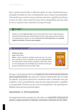 TEMA DE APRENDIZAGEM 1
1
1
Fazer a gestão pessoal sobre os diferentes pilares da vida é fundamental para a
concepção do projeto de vida e, principalmente, para o alcance da prosperidade.
Vale ressaltar que você deve buscar, de forma consciente, o equilíbrio nas diferen-
tes áreas da vida e, claro, evitar levar uma vida em desequilíbrio, pois isso, além
de não ser saudável, não é sustentável ao longo do tempo.
EU INDICO
Realize seu teste Roda da Vida de uma forma diferente! O site é todo interativo e
apresenta explicações para cada etapa do processo. Vale a pena acessar e dedicar
um tempinho para realizar seu teste. Recursos de mídia disponíveis no conteúdo
digital do ambiente virtual de aprendizagem.
INDICAÇÃO DE LIVRO
O Poder da Ação
Autor: Paulo Vieira
Sobre o Livro: apresenta reflexões essenciais que nos convi-
dam a ponderar sobre a importância da autorresponsabilidade
em nossas vidas e avaliar nossas conquistas. Além disso, ofere-
ce uma ampla gama de estratégias para aprimorar nosso pro-
gresso nas diferentes áreas de nossas vidas.
Até aqui, você já pôde perceber que o projeto de vida é uma ferramenta poderosa
para sua gestão pessoal e que, para isso, é preciso compreender que, ao longo
da trajetória, será preciso desenvolver consciência sobre as diferentes áreas que
compõem a vida e, principalmente, atuar para que sejam alcançados o equilíbrio
e a prosperidade. Fazemos isso por causa do protagonismo e da autorresponsa-
bilidade, tema do nosso próximo tópico.
ASSUMINDO O PROTAGONISMO
O protagonismo frente ao projeto de vida refere-se à capacidade e disposição de
assumir o papel principal na definição, construção e realização de seus objeti-
 