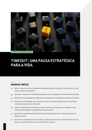 TIMEOUT: UMA PAUSA ESTRATÉGICA
PARAAVIDA
T EMA DE A P R E N D I Z A GEM 9
MINHAS METAS
Refletir sobre princípios e propósitos estabelecidos para fortalecer o sentimento de reali-
zação e senso de propósito.
Aprender a comparar os resultados planejados com os resultados efetivamente alcançados.
Desenvolver a capacidade de celebração das conquistas e avaliação para tomada de decisões.
Identificar oportunidades para direcionar ações de maneira equilibrada, favorecendo o
crescimento pessoal e profissional.
Adquirir habilidades de análise para tomar decisões que promovam o equilíbrio entre
resultados alcançados e qualidade de vida emocional.
Aprimorar a compreensão da importância da manutenção dos resultados obtidos ao
longo do tempo.
Desenvolver competências para avaliar a trajetória percorrida e tomar decisões que con-
duzam a uma direção favorável ao crescimento contínuo.
1
1
8
 