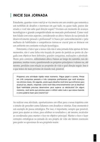 UNICESUMAR
INICIE SUA JORNADA
Estudante, quantas vezes você já se viu imerso em um cenário que remonta a
um turbilhão de desafios e incertezas em que tudo, ou quase tudo, parece dar
errado, e você não sabe qual direção seguir? Vivemos um momento de avanços
tecnológicos e grande competitividade no mercado profissional. Como você
tem lidado com esses aspectos, considerando os altos e baixos da sua jornada de
desenvolvimento pessoal e profissional? A busca por autoconhecimento e pela
melhoria de habilidades e competências tornou-se crucial para se destacar em
um ambiente em constante evolução tecnológica.
Entretanto, o fato é que a nossa vida não é uma jornada feita apenas de bons
momentos, não é uma linha reta traçada do ponto de partida ao ponto de che-
gada com objetivos bem definidos, grandes conquistas, realizações e plenitude.
Muito pelo contrário, enfrentamos altos e baixos ao longo do caminho, nos de-
paramos, muitas vezes, questionando os próprios princípios e valores ou, até
mesmo, perdidos com relação ao propósito de vida e qual direção seguir. Isso é
o que temos de mais próximo do mundo real, possível.
Propomos uma atividade rápida nesse momento. Pegue papel e caneta. Pense
em três conquistas pessoais e três conquistas profissionais que você alcançou
nos últimos meses. Em seguida, anote quais desafios você teve que enfrentar para
alcançá-las, depois, responda: como você lidou emocionalmente com os desafios?
Qual habilidade precisou desenvolver para superar os obstáculos? Em algum
momento, você sentiu que precisou parar e refletir sobre tudo o que estava fazendo
e como poderia fazer para resolvê-los?
Ao realizar essa atividade, oportunizamos um olhar para a nossa trajetória com
o intuito de perceber como lidamos com desafios e vitórias. Esse momento é
um exemplo de pausa estratégica. Por isso, é importante, sempre que possível,
parar para ajustar as coisas, para celebrar os resultados e, até mesmo, recalcular
as coordenadas para manter o foco no objetivo principal. Manter o foco e fazer
correções estratégicas na jornada do seu projeto de vida são fatores essenciais
para poder se aproximar do seu propósito maior.
1
1
9
 
