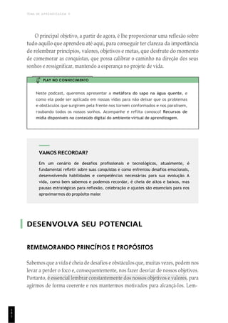 TEMA DE APRENDIZAGEM 9
1
4
1
VAMOS RECORDAR?
Em um cenário de desafios profissionais e tecnológicos, atualmente, é
fundamental refletir sobre suas conquistas e como enfrentou desafios emocionais,
desenvolvendo habilidades e competências necessárias para sua evolução. A
vida, como bem sabemos e podemos recordar, é cheia de altos e baixos, mas
pausas estratégicas para reflexão, celebração e ajustes são essenciais para nos
aproximarmos do propósito maior.
O principal objetivo, a partir de agora, é lhe proporcionar uma reflexão sobre
tudo aquilo que aprendeu até aqui, para conseguir ter clareza da importância
de relembrar princípios, valores, objetivos e metas, que desfrute do momento
de comemorar as conquistas, que possa calibrar o caminho na direção dos seus
sonhos e ressignificar, mantendo a esperança no projeto de vida.
PLAY NO CONHECIMENTO
Neste podcast, queremos apresentar a metáfora do sapo na água quente, e
como ela pode ser aplicada em nossas vidas para não deixar que os problemas
e obstáculos que surgirem pela frente nos tornem conformados e nos paralisem,
roubando todos os nossos sonhos. Acompanhe e reflita conosco! Recursos de
mídia disponíveis no conteúdo digital do ambiente virtual de aprendizagem.
DESENVOLVA SEU POTENCIAL
REMEMORANDO PRINCÍPIOS E PROPÓSITOS
Sabemos que a vida é cheia de desafios e obstáculos que, muitas vezes, podem nos
levar a perder o foco e, consequentemente, nos fazer desviar de nossos objetivos.
Portanto, é essencial lembrar constantemente dos nossos objetivos e valores, para
agirmos de forma coerente e nos mantermos motivados para alcançá-los. Lem-
 