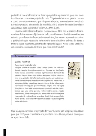 TEMA DE APRENDIZAGEM 9
1
4
1
portanto, é essencial lembrar-se desses propósitos regularmente para nos man-
ter alinhados com nosso projeto de vida. “O potencial de uma pessoa comum
é como um enorme oceano que ninguém singrou, um continente que ainda
não foi explorado, um mundo de possibilidades à espera de serem liberadas e
canalizadas para algo ótimo” (TRACY, 2005, p. 10).
Quando enfrentamos desafios e obstáculos, é fácil nos sentirmos desani-
mados e deixar nossos objetivos de lado, ou até mesmo desistirmos deles, no
entanto, quando nos lembramos de nossas intenções, somos capazes de encontrar
a potência de ação necessária para superar esses desafios e enfrentá-lo frente a
frente e seguir o caminho, construindo o próprio legado. Nossa vida é uma obra
em constante construção. Reflita: o que estou construindo?
INDICAÇÃO DE LIVRO
Qual é a Tua Obra?
Autor: Mario Sergio Cortella
Sinopse: a ideia de trabalho como castigo precisa ser substituí-
da pelo conceito de realizar uma obra... Enxergar um significado
maior na vida aproxima o tema da espiritualidade do mundo do
trabalho”. Depois do sucesso de Não Nascemos Prontos e Não es-
pere pelo epitáflo, Mário Sergio Cortella publica um texto envol-
vente sobre as inquietações do mundo corporativo. Nesse livro, o
autor desmistifica conceitos e preconceitos, e define o líder espi-
ritualizado como aquele que reconhece a própria obra e é capaz
de edificá-la, buscando incessantemente o significado das coisas.
Vemos aqui uma ideia que visa refletir sobre como a noção
de trabalho, vista como punição, merece ser substituída pela
concepção de realização de uma obra. Ao atribuir um propósito
maior à vida, o vínculo entre espiritualidade e trabalho ganha
maior relevância.
Que tal, agora, revisitar seu projeto de vida? Reserve um tempo de qualidade
para que você possa relembrar o seu propósito e se está cumprindo o plano para
se aproximar dele.
 