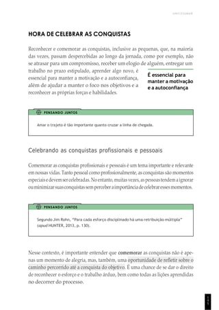 UNICESUMAR
1
4
5
HORA DE CELEBRAR AS CONQUISTAS
Reconhecer e comemorar as conquistas, inclusive as pequenas, que, na maioria
das vezes, passam despercebidas ao longo da jornada, como por exemplo, não
se atrasar para um compromisso, receber um elogio de alguém, entregar um
trabalho no prazo estipulado, aprender algo novo, é
essencial para manter a motivação e a autoconfiança,
além de ajudar a manter o foco nos objetivos e a
reconhecer as próprias forças e habilidades.
É essencial para
manter a motivação
e a autoconfiança
PENSANDO JUNTOS
Amar o trajeto é tão importante quanto cruzar a linha de chegada.
Celebrando as conquistas profissionais e pessoais
Comemorar as conquistas profissionais e pessoais é um tema importante e relevante
emnossas vidas. Tanto pessoal como profissionalmente, as conquistas são momentos
especiaisedevemsercelebradas. Noentanto, muitasvezes, aspessoastendem aignorar
ouminimizarsuasconquistassemperceberaimportânciadecelebraressesmomentos.
PENSANDO JUNTOS
Segundo Jim Rohn, “Para cada esforço disciplinado há uma retribuição múltipla”
(apud HUNTER, 2013, p. 130).
Nesse contexto, é importante entender que comemorar as conquistas não é ape-
nas um momento de alegria, mas, também, uma oportunidade de refletir sobre o
caminho percorrido até a conquista do objetivo. É uma chance de se dar o direito
de reconhecer o esforço e o trabalho árduo, bem como todas as lições aprendidas
no decorrer do processo.
 