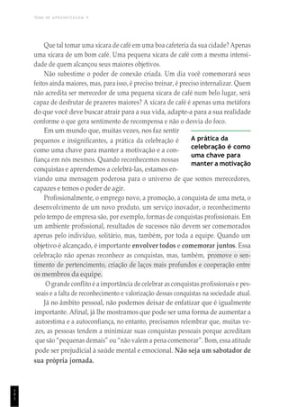 TEMA DE APRENDIZAGEM 9
1
4
1
Que tal tomar uma xícara de café em uma boa cafeteria da sua cidade? Apenas
uma xícara de um bom café. Uma pequena xícara de café com a mesma intensi-
dade de quem alcançou seus maiores objetivos.
Não subestime o poder de conexão criada. Um dia você comemorará seus
feitos ainda maiores, mas, para isso, é preciso treinar, é preciso internalizar. Quem
não acredita ser merecedor de uma pequena xícara de café num belo lugar, será
capaz de desfrutar de prazeres maiores? A xícara de café é apenas uma metáfora
do que você deve buscar atrair para a sua vida, adapte-a para a sua realidade
conforme o que gera sentimento de recompensa e não o desvia do foco.
Em um mundo que, muitas vezes, nos faz sentir
pequenos e insignificantes, a prática da celebração é
como uma chave para manter a motivação e a con-
fiança em nós mesmos. Quando reconhecemos nossas
conquistas e aprendemos a celebrá-las, estamos en-
A prática da
celebração é como
uma chave para
manter a motivação
viando uma mensagem poderosa para o universo de que somos merecedores,
capazes e temos o poder de agir.
Profissionalmente, o emprego novo, a promoção, a conquista de uma meta, o
desenvolvimento de um novo produto, um serviço inovador, o reconhecimento
pelo tempo de empresa são, por exemplo, formas de conquistas profissionais. Em
um ambiente profissional, resultados de sucessos não devem ser comemorados
apenas pelo indivíduo, solitário, mas, também, por toda a equipe. Quando um
objetivo é alcançado, é importante envolver todos e comemorar juntos. Essa
celebração não apenas reconhece as conquistas, mas, também, promove o sen-
timento de pertencimento, criação de laços mais profundos e cooperação entre
os membros da equipe.
O grande conflito é a importância de celebrar as conquistas profissionais e pes-
soais e a falta de reconhecimento e valorização dessas conquistas na sociedade atual.
Já no âmbito pessoal, não podemos deixar de enfatizar que é igualmente
importante. Afinal, já lhe mostramos que pode ser uma forma de aumentar a
autoestima e a autoconfiança, no entanto, precisamos relembrar que, muitas ve-
zes, as pessoas tendem a minimizar suas conquistas pessoais porque acreditam
que são “pequenas demais” ou “não valem a pena comemorar”. Bom, essa atitude
pode ser prejudicial à saúde mental e emocional. Não seja um sabotador de
sua própria jornada.
 