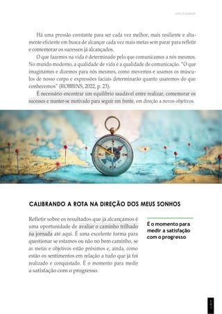UNICESUMAR
1
4
1
Há uma pressão constante para ser cada vez melhor, mais resiliente e alta-
mente eficiente em busca de alcançar cada vez mais metas sem parar para refletir
e comemorar os sucessos já alcançados.
O que fazemos na vida é determinado pelo que comunicamos a nós mesmos.
No mundo moderno, a qualidade de vida é a qualidade de comunicação. “O que
imaginamos e dizemos para nós mesmos, como movemos e usamos os múscu-
los de nosso corpo e expressões faciais determinarão quanto usaremos do que
conhecemos” (ROBBINS, 2022, p. 23).
É necessário encontrar um equilíbrio saudável entre realizar, comemorar os
sucessos e manter-se motivado para seguir em frente, em direção a novos objetivos.
CALIBRANDO A ROTA NA DIREÇÃO DOS MEUS SONHOS
Refletir sobre os resultados que já alcançamos é
uma oportunidade de avaliar o caminho trilhado
na jornada até aqui. É uma excelente forma para
questionar se estamos ou não no bom caminho, se
as metas e objetivos estão próximos e, ainda, como
estão os sentimentos em relação a tudo que já foi
realizado e conquistado. É o momento para medir
a satisfação com o progresso.
É o momento para
medir a satisfação
com o progresso
 