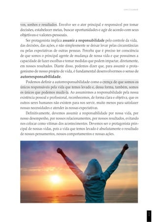 UNICESUMAR
1
1
vos, sonhos e resultados. Envolve ser o ator principal e responsável por tomar
decisões, estabelecer metas, buscar oportunidades e agir de acordo com seus
objetivos e valores pessoais.
Ser protagonista implica assumir a responsabilidade pelo controle da vida,
das decisões, das ações, e não simplesmente se deixar levar pelas circunstâncias
ou pelas expectativas de outras pessoas. Perceba que é preciso ter consciência
de que somos o principal agente de mudança de nossa vida e que possuímos a
capacidade de fazer escolhas e tomar medidas que podem impactar, diretamente,
em nossos resultados. Diante disso, podemos dizer que, para assumir o prota-
gonismo de nosso projeto de vida, é fundamental desenvolvermos o senso de
autorresponsabilidade.
Podemos definir a autorresponsabilidade como a crença de que somos os
únicos responsáveis pela vida que temos levado e, dessa forma, também, somos
os únicos que podemos mudá-la. Ao assumirmos a responsabilidade pela nossa
existência pessoal e profissional, reconhecemos, de forma clara e objetiva, que os
outros seres humanos não existem para nos servir, muito menos para satisfazer
nossas necessidades e atender às nossas expectativas.
Definitivamente, devemos assumir a responsabilidade por nossa vida, por
nosso desempenho, por nossos relacionamentos, por nossos resultados, evitando
nos colocar como vítimas dos acontecimentos. Devemos ser o protagonista prin-
cipal de nossas vidas, pois a vida que temos levado é absolutamente o resultado
de nossos pensamentos, nossos comportamentos e nossas ações.
 