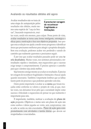 TEMA DE APRENDIZAGEM 9
1
4
8
Avaliando os resultados obtidos até agora
Avaliar resultados não se trata de
uma etapa de autopunição pelos
resultados não obtidos, muito me-
nos uma espécie de “caça às bru-
xas”, buscando responsáveis, mui-
É preciso ter coragem
de reconhecer
fragilidades e
limitações
tas vezes, sendo nós mesmos, para culpar. Desse ponto de vista,
avaliar resultados se torna uma forma inteligente, estratégica e
eficaz para a motivação e foco nos objetivos propostos. Isso por-
que essa avaliação nos ajuda a medir nosso progresso e identificar
áreas que precisamos melhorar para atingir o propósito desejado.
Sem essa avaliação, podemos acabar nos perdendo e saindo do
caminho que realmente queremos e precisamos seguir.
É por isso que avaliar resultados passados pode ser uma ta-
refa desafiadora. Muitas vezes, nos sentimos pressionados a ter
resultados rápidos e imediatos, mas esquecemos que o sucesso
exige tempo e comprometimento. É preciso apreciar o caminho
para que o destino seja ainda melhor.
Seja honesto consigo mesmo ao avaliar os resultados. É preciso
ter coragem de reconhecer fragilidades e limitações e buscar ajuda
quando necessário. Também é importante lembrar que as falhas
fazem parte do processo e que podemos aprender com elas.
Outro ponto importante é avaliar se as metas que foram tra-
çadas estão conforme os valores e projeto de vida, já que, mui-
tas vezes, nos deixamos levar pelo que a sociedade impõe como
sucesso e felicidade e esquecemos de pensar no que realmente é
importante para nós.
É importante, também, realizar a avaliação do plano de
ação proposto. Objetivos e metas sem um plano de ação são
como sonhos e ideias jogadas ao vento, sem compromisso: não
se sabe se serão ou não executados. Plano de ação gera com-
prometimento com atividades e tarefas diárias que devem ser
respeitadas e executadas.
 