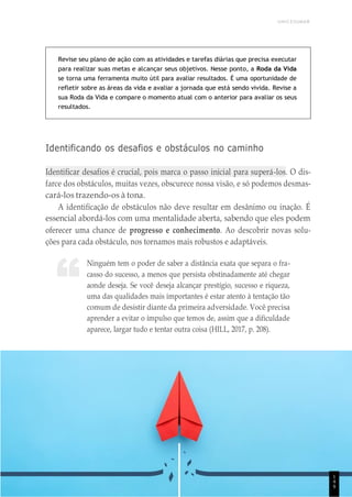 UNICESUMAR
“
Revise seu plano de ação com as atividades e tarefas diárias que precisa executar
para realizar suas metas e alcançar seus objetivos. Nesse ponto, a Roda da Vida
se torna uma ferramenta muito útil para avaliar resultados. É uma oportunidade de
refletir sobre as áreas da vida e avaliar a jornada que está sendo vivida. Revise a
sua Roda da Vida e compare o momento atual com o anterior para avaliar os seus
resultados.
Identificando os desafios e obstáculos no caminho
Identificar desafios é crucial, pois marca o passo inicial para superá-los. O dis-
farce dos obstáculos, muitas vezes, obscurece nossa visão, e só podemos desmas-
cará-los trazendo-os à tona.
A identificação de obstáculos não deve resultar em desânimo ou inação. É
essencial abordá-los com uma mentalidade aberta, sabendo que eles podem
oferecer uma chance de progresso e conhecimento. Ao descobrir novas solu-
ções para cada obstáculo, nos tornamos mais robustos e adaptáveis.
Ninguém tem o poder de saber a distância exata que separa o fra-
casso do sucesso, a menos que persista obstinadamente até chegar
aonde deseja. Se você deseja alcançar prestígio, sucesso e riqueza,
uma das qualidades mais importantes é estar atento à tentação tão
comum de desistir diante da primeira adversidade. Você precisa
aprender a evitar o impulso que temos de, assim que a dificuldade
aparece, largar tudo e tentar outra coisa (HILL, 2017, p. 208).
1
4
9
 