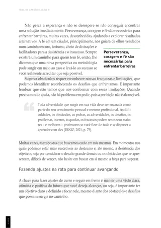 TEMA DE APRENDIZAGEM 9
1
5
1
“
Não perca a esperança e não se desespere se não conseguir encontrar
uma solução imediatamente. Perseverança, coragem e fé são necessárias para
enfrentar barreiras, muitas vezes, desconhecidas, ajudando a explorar resultados
alternativos. A fé em um criador, principalmente, nos guiará de olhos vendados
num caminho escuro, tortuoso, cheio de distrações e
facilitadores para a desistência e o insucesso. Sempre
existirá um caminho para quem tem fé, então, lhe
dizemos que uma nova perspectiva ou metodologia
pode surgir em meio ao caos e levá-lo ao sucesso se
você realmente acreditar que seja possível.
Perseverança,
coragem e fé são
necessárias para
enfrentar barreiras
Superar obstáculos requer reconhecer nossas fraquezas e limitações, que
podemos identificar reconhecendo os desafios que enfrentamos. É importante
lembrar que não temos que nos conformar com essas limitações. Quando
precisamos de ajuda, não há problema em pedir, pois a perfeição não é alcançável.
Toda adversidade que surgir em sua vida deve ser encarada como
parte do seu crescimento pessoal e mesmo profissional. As difi-
culdades, os obstáculos, as pedras, as adversidades, os desafios, os
problemas, os erros, as quedas, os fracassos podem ser os seus maio-
res – e melhores – professores se você fizer de tudo e se dispuser a
aprender com eles (DINIZ, 2021, p. 75).
Muitas vezes, as respostas que buscamos estão em nós mesmos. Em momentos nos
quais podemos estar mais suscetíveis ao desânimo e, até mesmo, à desistência dos
objetivos, seja por considerar o desafio grande demais ou os obstáculos que se apre-
sentam, difíceis de vencer, não hesite em buscar em si mesmo a força para superar.
Fazendo ajustes na rota para continuar avançando
A chave para fazer ajustes de curso e seguir em frente é manter uma visão clara,
otimista e positiva do futuro que você deseja alcançar, ou seja, é importante ter
um objetivo claro e definido e focar nele, mesmo diante dos obstáculos e desafios
que possam surgir no caminho.
 