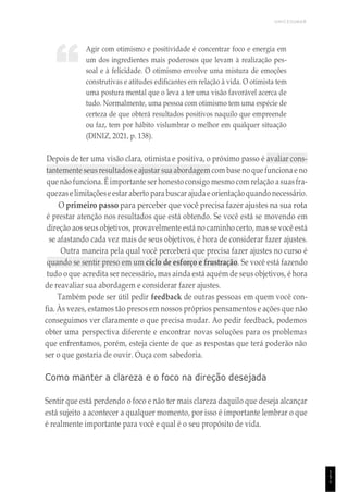 UNICESUMAR
1
5
1
Agir com otimismo e positividade é concentrar foco e energia em
um dos ingredientes mais poderosos que levam à realização pes-
soal e à felicidade. O otimismo envolve uma mistura de emoções
construtivas e atitudes edificantes em relação à vida. O otimista tem
uma postura mental que o leva a ter uma visão favorável acerca de
tudo. Normalmente, uma pessoa com otimismo tem uma espécie de
certeza de que obterá resultados positivos naquilo que empreende
ou faz, tem por hábito vislumbrar o melhor em qualquer situação
(DINIZ, 2021, p. 138).
Depois de ter uma visão clara, otimista e positiva, o próximo passo é avaliar cons-
tantemente seusresultadose ajustar sua abordagem com base no que funcionae no
que não funciona. É importante ser honestoconsigo mesmo com relação asuasfra-
quezaselimitaçõeseestar aberto parabuscar ajudae orientaçãoquando necessário.
O primeiro passo para perceber que você precisa fazer ajustes na sua rota
é prestar atenção nos resultados que está obtendo. Se você está se movendo em
direção aos seus objetivos, provavelmente está no caminho certo, mas se você está
se afastando cada vez mais de seus objetivos, é hora de considerar fazer ajustes.
Outra maneira pela qual você perceberá que precisa fazer ajustes no curso é
quando se sentir preso em um ciclo de esforço e frustração. Se você está fazendo
tudo o que acredita ser necessário, mas ainda está aquém de seus objetivos, é hora
de reavaliar sua abordagem e considerar fazer ajustes.
Também pode ser útil pedir feedback de outras pessoas em quem você con-
fia. Às vezes, estamos tão presos em nossos próprios pensamentos e ações que não
conseguimos ver claramente o que precisa mudar. Ao pedir feedback, podemos
obter uma perspectiva diferente e encontrar novas soluções para os problemas
que enfrentamos, porém, esteja ciente de que as respostas que terá poderão não
ser o que gostaria de ouvir. Ouça com sabedoria.
Como manter a clareza e o foco na direção desejada
Sentir que está perdendo o foco e não ter mais clareza daquilo que deseja alcançar
está sujeito a acontecer a qualquer momento, por isso é importante lembrar o que
é realmente importante para você e qual é o seu propósito de vida.
“
 