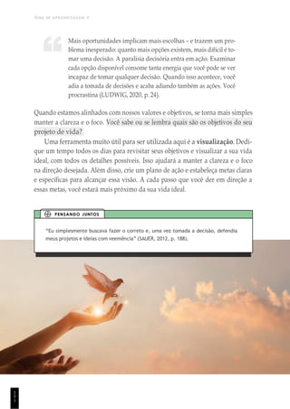TEMA DE APRENDIZAGEM 9
1
5
1
Mais oportunidades implicam mais escolhas – e trazem um pro-
blema inesperado: quanto mais opções existem, mais difícil é to-
mar uma decisão. A paralisia decisória entra em ação. Examinar
cada opção disponível consome tanta energia que você pode se ver
incapaz de tomar qualquer decisão. Quando isso acontece, você
adia a tomada de decisões e acaba adiando também as ações. Você
procrastina (LUDWIG, 2020, p. 24).
Quando estamos alinhados com nossos valores e objetivos, se torna mais simples
manter a clareza e o foco. Você sabe ou se lembra quais são os objetivos do seu
projeto de vida?
Uma ferramenta muito útil para ser utilizada aqui é a visualização. Dedi-
que um tempo todos os dias para revisitar seus objetivos e visualizar a sua vida
ideal, com todos os detalhes possíveis. Isso ajudará a manter a clareza e o foco
na direção desejada. Além disso, crie um plano de ação e estabeleça metas claras
e específicas para alcançar essa visão. A cada passo que você der em direção a
essas metas, você estará mais próximo da sua vida ideal.
“Eu simplesmente buscava fazer o correto e, uma vez tomada a decisão, defendia
meus projetos e ideias com veemência” (SAUER, 2012, p. 188).
PENSANDO JUNTOS
“
 