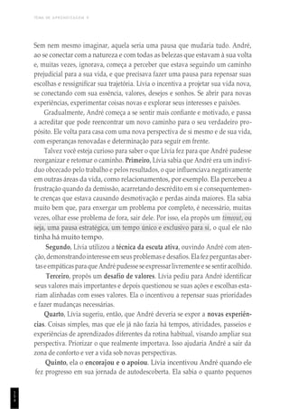TEMA DE APRENDIZAGEM 9
1
5
4
Sem nem mesmo imaginar, aquela seria uma pausa que mudaria tudo. André,
ao se conectar com a natureza e com todas as belezas que estavam à sua volta
e, muitas vezes, ignorava, começa a perceber que estava seguindo um caminho
prejudicial para a sua vida, e que precisava fazer uma pausa para repensar suas
escolhas e ressignificar sua trajetória. Lívia o incentiva a projetar sua vida nova,
se conectando com sua essência, valores, desejos e sonhos. Se abrir para novas
experiências, experimentar coisas novas e explorar seus interesses e paixões.
Gradualmente, André começa a se sentir mais confiante e motivado, e passa
a acreditar que pode reencontrar um novo caminho para o seu verdadeiro pro-
pósito. Ele volta para casa com uma nova perspectiva de si mesmo e de sua vida,
com esperanças renovadas e determinação para seguir em frente.
Talvez você esteja curioso para saber o que Lívia fez para que André pudesse
reorganizar e retomar o caminho. Primeiro, Lívia sabia que André era um indiví-
duo obcecado pelo trabalho e pelos resultados, o que influenciava negativamente
em outras áreas da vida, como relacionamentos, por exemplo. Ela percebeu a
frustração quando da demissão, acarretando descrédito em si e consequentemen-
te crenças que estava causando desmotivação e perdas ainda maiores. Ela sabia
muito bem que, para enxergar um problema por completo, é necessário, muitas
vezes, olhar esse problema de fora, sair dele. Por isso, ela propôs um timeout, ou
seja, uma pausa estratégica, um tempo único e exclusivo para si, o qual ele não
tinha há muito tempo.
Segundo, Lívia utilizou a técnica da escuta ativa, ouvindo André com aten-
ção,demonstrandointeresse em seus problemase desafios. Ela fez perguntas aber-
taseempáticasparaque André pudesse se expressarlivremente e se sentiracolhido.
Terceiro, propôs um desafio de valores. Lívia pediu para André identificar
seus valores mais importantes e depois questionou se suas ações e escolhas esta-
riam alinhadas com esses valores. Ela o incentivou a repensar suas prioridades
e fazer mudanças necessárias.
Quarto, Lívia sugeriu, então, que André deveria se expor a novas experiên-
cias. Coisas simples, mas que ele já não fazia há tempos, atividades, passeios e
experiências de aprendizados diferentes da rotina habitual, visando ampliar sua
perspectiva. Priorizar o que realmente importava. Isso ajudaria André a sair da
zona de conforto e ver a vida sob novas perspectivas.
Quinto, ela o encorajou e o apoiou. Lívia incentivou André quando ele
fez progresso em sua jornada de autodescoberta. Ela sabia o quanto pequenos
 