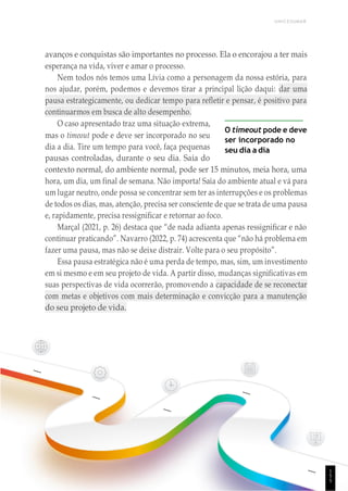 UNICESUMAR
avanços e conquistas são importantes no processo. Ela o encorajou a ter mais
esperança na vida, viver e amar o processo.
Nem todos nós temos uma Lívia como a personagem da nossa estória, para
nos ajudar, porém, podemos e devemos tirar a principal lição daqui: dar uma
pausa estrategicamente, ou dedicar tempo para refletir e pensar, é positivo para
continuarmos em busca de alto desempenho.
O caso apresentado traz uma situação extrema,
mas o timeout pode e deve ser incorporado no seu
dia a dia. Tire um tempo para você, faça pequenas
pausas controladas, durante o seu dia. Saia do
O timeout pode e deve
ser incorporado no
seu dia a dia
contexto normal, do ambiente normal, pode ser 15 minutos, meia hora, uma
hora, um dia, um final de semana. Não importa! Saia do ambiente atual e vá para
um lugar neutro, onde possa se concentrar sem ter as interrupções e os problemas
de todos os dias, mas, atenção, precisa ser consciente de que se trata de uma pausa
e, rapidamente, precisa ressignificar e retornar ao foco.
Marçal (2021, p. 26) destaca que “de nada adianta apenas ressignificar e não
continuar praticando”. Navarro (2022, p. 74) acrescenta que “não há problema em
fazer uma pausa, mas não se deixe distrair. Volte para o seu propósito”.
Essa pausa estratégica não é uma perda de tempo, mas, sim, um investimento
em si mesmo e em seu projeto de vida. A partir disso, mudanças significativas em
suas perspectivas de vida ocorrerão, promovendo a capacidade de se reconectar
com metas e objetivos com mais determinação e convicção para a manutenção
do seu projeto de vida.
1
5
5
 