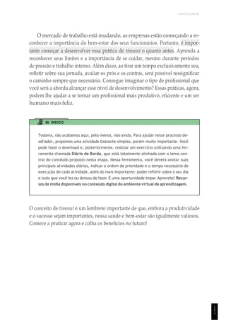 UNICESUMAR
O mercado de trabalho está mudando, as empresas estão começando a re-
conhecer a importância do bem-estar dos seus funcionários. Portanto, é impor-
tante começar a desenvolver essa prática de timeout o quanto antes. Aprenda a
reconhecer seus limites e a importância de se cuidar, mesmo durante períodos
de pressão e trabalho intenso. Além disso, ao tirar um tempo exclusivamente seu,
refletir sobre sua jornada, avaliar os prós e os contras, será possível ressignificar
o caminho sempre que necessário. Consegue imaginar o tipo de profissional que
você será a aborda alcançar esse nível de desenvolvimento? Essas práticas, agora,
podem lhe ajudar a se tornar um profissional mais produtivo, eficiente e um ser
humano mais feliz.
EU INDICO
Todavia, não acabamos aqui, pelo menos, não ainda. Para ajudar nesse processo de-
safiador, propomos uma atividade bastante simples, porém muito importante. Você
pode fazer o download e, posteriormente, realizar um exercício utilizando uma fer-
ramenta chamada Diário de Bordo, que está totalmente alinhada com o tema cen-
tral do conteúdo proposto nesta etapa. Nessa ferramenta, você deverá anotar suas
principais atividades diárias, indicar a ordem de prioridade e o tempo necessário de
execução de cada atividade, além do mais importante: poder refletir sobre o seu dia
e tudo que você fez ou deixou de fazer. É uma oportunidade ímpar. Aproveite! Recur-
sos de mídia disponíveis no conteúdo digital do ambiente virtual de aprendizagem.
O conceito de timeout é um lembrete importante de que, embora a produtividade
e o sucesso sejam importantes, nossa saúde e bem-estar são igualmente valiosos.
Comece a praticar agora e colha os benefícios no futuro!
1
5
1
 