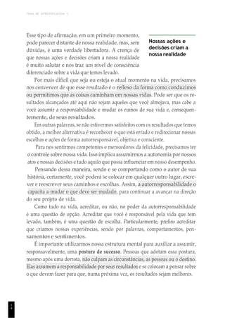 TEMA DE APRENDIZAGEM 1
1
4
Esse tipo de afirmação, em um primeiro momento,
pode parecer distante de nossa realidade, mas, sem
dúvidas, é uma verdade libertadora. A crença de
que nossas ações e decisões criam a nossa realidade
é muito salutar e nos traz um nível de consciência
diferenciado sobre a vida que temos levado.
Nossas ações e
decisões criam a
nossa realidade
Por mais difícil que seja ou esteja o atual momento na vida, precisamos
nos convencer de que esse resultado é o reflexo da forma como conduzimos
ou permitimos que as coisas caminham em nossas vidas. Pode ser que os re-
sultados alcançados até aqui não sejam aqueles que você almejava, mas cabe a
você assumir a responsabilidade e mudar os rumos de sua vida e, consequen-
temente, de seus resultados.
Em outras palavras, se não estivermos satisfeitos com os resultados que temos
obtido, a melhor alternativa é reconhecer o que está errado e redirecionar nossas
escolhas e ações de forma autorresponsável, objetiva e consciente.
Para nos sentirmos competentes e merecedores da felicidade, precisamos ter
o controle sobre nossa vida. Isso implica assumirmos a autonomia por nossos
atos e nossas decisões e tudo aquilo que possa influenciar em nosso desempenho.
Pensando dessa maneira, sendo e se comportando como o autor de sua
história, certamente, você poderá se colocar em qualquer outro lugar, escre-
ver e reescrever seus caminhos e escolhas. Assim, a autorresponsabilidade o
capacita a mudar o que deve ser mudado, para continuar a avançar na direção
do seu projeto de vida.
Como tudo na vida, acreditar, ou não, no poder da autorresponsabilidade
é uma questão de opção. Acreditar que você é responsável pela vida que tem
levado, também, é uma questão de escolha. Particularmente, prefiro acreditar
que criamos nossas experiências, sendo por palavras, comportamentos, pen-
samentos e sentimentos.
É importante utilizarmos nossa estrutura mental para auxiliar a assumir,
responsavelmente, uma postura de sucesso. Pessoas que adotam essa postura,
mesmo após uma derrota, não culpam as circunstâncias, as pessoas ou o destino.
Elas assumem a responsabilidade por seus resultados e se colocam a pensar sobre
o que devem fazer para que, numa próxima vez, os resultados sejam melhores.
 