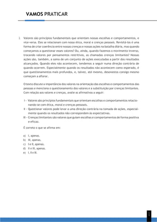 9
1
5
VAMOS PRATICAR
2. Valores são princípios fundamentais que orientam nossas escolhas e comportamentos, e
vice-versa. Eles se relacionam com nossa ética, moral e crenças pessoais. Revisitá-los é uma
forma de criar coerência entre nossas crenças e nossas ações na batalha diária, mas quando
começamos a questionar esses valores? Ou, ainda, quando fazemos o movimento inverso,
trocando valores por pensamentos restritivos, as chamadas crenças limitantes? Nossas
ações são, também, a soma de um conjunto de ações executadas a partir dos resultados
alcançados. Quando eles não acontecem, tendemos a seguir numa direção contrária de
quando ocorrem. Especialmente quando os resultados não acontecem como esperado, é
que questionamentos mais profundos, e, talvez, até mesmo, desonestos consigo mesmo
começam a aflorar.
O texto discute a importância dos valores na orientação das escolhas e comportamentos das
pessoas e menciona o questionamento dos valores e a substituição por crenças limitantes.
Com relação aos valores e crenças, avalie as afirmativas a seguir:
I - Valores são princípios fundamentais que orientam escolhas e comportamentos relacio-
nando-se com ética, moral e crenças pessoais.
II - Questionar valores pode levar a uma direção contrária na tomada de ações, especial-
mente quando os resultados não correspondem às expectativas.
III - Crenças limitantes são valores que guiam escolhas e comportamentos de forma positiva
e eficaz.
É correto o que se afirma em:
a) I, apenas.
b) III, apenas.
c) I e II, apenas.
d) II e III, apenas.
e) I, II e III.
 