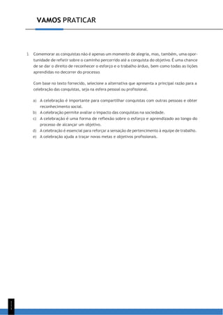 VAMOS PRATICAR
1
1
1
3. Comemorar as conquistas não é apenas um momento de alegria, mas, também, uma opor-
tunidade de refletir sobre o caminho percorrido até a conquista do objetivo. É uma chance
de se dar o direito de reconhecer o esforço e o trabalho árduo, bem como todas as lições
aprendidas no decorrer do processo.
Com base no texto fornecido, selecione a alternativa que apresenta a principal razão para a
celebração das conquistas, seja na esfera pessoal ou profissional.
a) A celebração é importante para compartilhar conquistas com outras pessoas e obter
reconhecimento social.
b) A celebração permite avaliar o impacto das conquistas na sociedade.
c) A celebração é uma forma de reflexão sobre o esforço e aprendizado ao longo do
processo de alcançar um objetivo.
d) A celebração é essencial para reforçar a sensação de pertencimento à equipe de trabalho.
e) A celebração ajuda a traçar novas metas e objetivos profissionais.
 