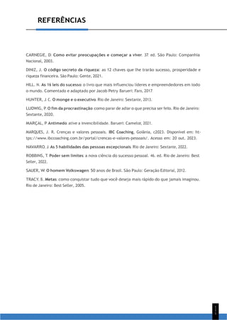 1
1
1
REFERÊNCIAS
CARNEGIE, D. Como evitar preocupações e começar a viver. 37. ed. São Paulo: Companhia
Nacional, 2003.
DINIZ, J. O código secreto da riqueza: as 12 chaves que lhe trarão sucesso, prosperidade e
riqueza financeira. São Paulo: Gente, 2021.
HILL. N. As 16 leis do sucesso: o livro que mais influenciou líderes e empreendedores em todo
o mundo. Comentado e adaptado por Jacob Petry. Barueri: Faro, 2017.
HUNTER, J. C. O monge e o executivo. Rio de Janeiro: Sextante, 2013.
LUDWIG, P. O fim da procrastinação: como parar de adiar o que precisa ser feito. Rio de Janeiro:
Sextante, 2020.
MARÇAL, P. Antimedo: ative a invencibilidade. Barueri: Camelot, 2021.
MARQUES, J. R. Crenças e valores pessoais. IBC Coaching, Goiânia, c2023. Disponível em: ht-
tps://www.ibccoaching.com.br/portal/crencas-e-valores-pessoais/. Acesso em: 20 out. 2023.
NAVARRO, J. As 5 habilidades das pessoas excepcionais. Rio de Janeiro: Sextante, 2022.
ROBBINS, T. Poder sem limites: a nova ciência do sucesso pessoal. 46. ed. Rio de Janeiro: Best
Seller, 2022.
SAUER, W. O homem Volkswagen: 50 anos de Brasil. São Paulo: Geração Editorial, 2012.
TRACY, B. Metas: como conquistar tudo que você deseja mais rápido do que jamais imaginou.
Rio de Janeiro: Best Seller, 2005.
 