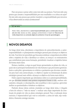TEMA DE APRENDIZAGEM 1
1
8
Pare um pouco e pense sobre como tem sido sua postura. Você tem sido uma
pessoa que assume a responsabilidade por seus resultados e se coloca em ação?
Ou tem sido uma pessoa que prefere transferir a responsabilidade para terceiros
e fica observando as coisas acontecerem?
EM FOCO
Neste vídeo, abordaremos a autorresponsabilidade para a construção do pro-
jeto de vida. Assista ao vídeo, agregue conhecimento e inspire-se! Recursos de
mídia disponíveis no conteúdo digital do ambiente virtual de aprendizagem.
NOVOS DESAFIOS
Ao longo deste tema, abordamos a importância do autoconhecimento, a autor-
responsabilidade e o planejamento estratégico pessoal para alcançar os objetivos
de vida. Você deve ter percebido que buscamos enfatizar a importância de refletir
sobre a trajetória de vida e identificar os valores, as crenças e os ensinamentos
que contribuíram para nossa formação, permitindo visualizar a trajetória futura
de forma mais clara.
Destaco, também, a etapa na qual foram apresentados os pilares da vida, os
quais são os principais fundamentos da vida humana e que precisamos gerenciar.
Junto a cada pilar, apresentamos os critérios e parâmetros que devemos conside-
rar para fazer uma autoavaliação, e o objetivo é ajudar na estruturação de plano
estratégico pessoal mais sólido e alcançar os objetivos de forma mais efetiva.
Outro aspecto importante que abordamos refere-se à autorresponsabilidade,
em que devemos assumir uma postura responsável frente à vida, analisar criti-
camente a situação e o desempenho, não se justificar e não se queixar, aproveitar
melhor as oportunidades e fortalecer os objetivos.
Partindo dessas ideias centrais estudadas ao longo deste tema, é chegada
a hora de colocar a “mão na massa” e realizar uma etapa importante da cons-
trução do projeto de vida ou plano estratégico pessoal. Para a realização desse
exercício, é imprescindível que você se concentre e, acima de tudo, seja verda-
deiro e honesto consigo mesmo.
 
