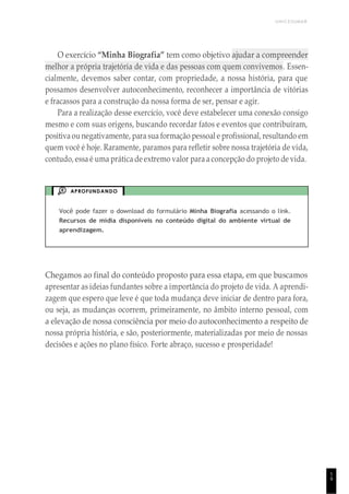 UNICESUMAR
1
9
O exercício “Minha Biografia” tem como objetivo ajudar a compreender
melhor a própria trajetória de vida e das pessoas com quem convivemos. Essen-
cialmente, devemos saber contar, com propriedade, a nossa história, para que
possamos desenvolver autoconhecimento, reconhecer a importância de vitórias
e fracassos para a construção da nossa forma de ser, pensar e agir.
Para a realização desse exercício, você deve estabelecer uma conexão consigo
mesmo e com suas origens, buscando recordar fatos e eventos que contribuíram,
positivaou negativamente, para sua formação pessoal e profissional, resultando em
quem você é hoje. Raramente, paramos para refletir sobre nossa trajetória de vida,
contudo, essa é uma prática de extremo valor para a concepção do projeto de vida.
APROFUNDANDO
Você pode fazer o download do formulário Minha Biografia acessando o link.
Recursos de mídia disponíveis no conteúdo digital do ambiente virtual de
aprendizagem.
Chegamos ao final do conteúdo proposto para essa etapa, em que buscamos
apresentar as ideias fundantes sobre a importância do projeto de vida. A aprendi-
zagem que espero que leve é que toda mudança deve iniciar de dentro para fora,
ou seja, as mudanças ocorrem, primeiramente, no âmbito interno pessoal, com
a elevação de nossa consciência por meio do autoconhecimento a respeito de
nossa própria história, e são, posteriormente, materializadas por meio de nossas
decisões e ações no plano físico. Forte abraço, sucesso e prosperidade!
 