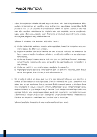 1
1
VAMOS PRATICAR
1. A vida é uma jornada cheia de desafios e oportunidades. Para vivermos plenamente, é im-
portante encontrarmos um equilíbrio entre os diferentes aspectos de nossas vidas. Os 10
pilares da vida são um conjunto de princípios que podem nos ajudar a construir uma vida
mais feliz, saudável e equilibrada. Os 10 pilares são: espiritualidade, família, relação con-
jugal, saúde e bem-estar, social e lazer, financeiro, profissional, desenvolvimento pessoal,
realização e propósito e equilíbrio emocional.
Sobre os 10 pilares da vida, assinale a alternativa correta:
a) O pilar da família é analisado também pela capacidade de perdoar e conviver amorosa-
mente apesar das diferenças pessoais.
b) O pilar de saúde e bem-estar consiste em uma atividade realizada nos momentos de
lazer, com o propósito de relaxar e aliviar as pressões do cotidiano na sociedade con-
temporânea.
c) O pilar de desenvolvimento pessoal está associado à trajetória profissional, ao seu de-
senvolvimento e desempenho sob a perspectiva da organização, dos fornecedores e
dos clientes.
d) O pilar de equilíbrio emocional envolve a avaliação de suas ações.
e) O pilar profissional descreve como você lida com seu dinheiro, incluindo, além de sua
renda, seus gastos, suas poupanças e seus investimentos.
2. Um projeto de vida é um plano que você cria para conseguir alcançar seus objetivos e
sonhos. Ele é baseado nas suas aspirações, crenças e valores e lhe ajuda a direcionar suas
ações para atingir aquilo que deseja, tanto no âmbito pessoal quanto profissional. Para
criar um projeto de vida, é necessário, primeiro, refletir sobre o que é importante para o seu
desenvolvimento: o que deseja alcançar na vida? Quais são seus valores? Quais são suas
crenças? Após ter uma boa compreensão do que é mais importante, você poderá começar
a definir metas e traçar um plano para alcançá-las. Um projeto de vida não é nada estático.
Ele deve ser adaptado à medida do seu crescimento e às mudanças.
Sobre os benefícios do projeto de vida, analise as afirmativas a seguir:
 
