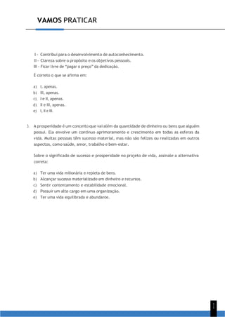 1
1
VAMOS PRATICAR
I - Contribui para o desenvolvimento de autoconhecimento.
II - Clareza sobre o propósito e os objetivos pessoais.
III - Ficar livre de “pagar o preço” da dedicação.
É correto o que se afirma em:
a) I, apenas.
b) III, apenas.
c) I e II, apenas.
d) II e III, apenas.
e) I, II e III.
3. A prosperidade é um conceito que vai além da quantidade de dinheiro ou bens que alguém
possui. Ela envolve um contínuo aprimoramento e crescimento em todas as esferas da
vida. Muitas pessoas têm sucesso material, mas não são felizes ou realizadas em outros
aspectos, como saúde, amor, trabalho e bem-estar.
Sobre o significado de sucesso e prosperidade no projeto de vida, assinale a alternativa
correta:
a) Ter uma vida milionária e repleta de bens.
b) Alcançar sucesso materializado em dinheiro e recursos.
c) Sentir contentamento e estabilidade emocional.
d) Possuir um alto cargo em uma organização.
e) Ter uma vida equilibrada e abundante.
 