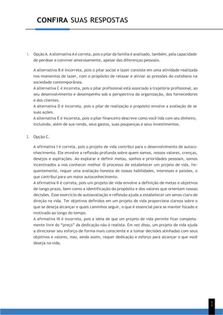 CONFIRA SUAS RESPOSTAS
1
1
1. Opção A. Aalternativa A é correta, pois o pilar da família é analisado, também, pela capacidade
de perdoar e conviver amorosamente, apesar das diferenças pessoais.
A alternativa B é incorreta, pois o pilar social e lazer consiste em uma atividade realizada
nos momentos de lazer, com o propósito de relaxar e aliviar as pressões do cotidiano na
sociedade contemporânea.
A alternativa C é incorreta, pois o pilar profissional está associado à trajetória profissional, ao
seu desenvolvimento e desempenho sob a perspectiva da organização, dos fornecedores
e dos clientes.
A alternativa D é incorreta, pois o pilar de realização e propósito envolve a avaliação de se
suas ações.
A alternativa E é incorreta, pois o pilar financeiro descreve como você lida com seu dinheiro,
incluindo, além de sua renda, seus gastos, suas poupanças e seus investimentos.
2. Opção C.
A afirmativa I é correta, pois o projeto de vida contribui para o desenvolvimento de autoco-
nhecimento. Ele envolve a reflexão profunda sobre quem somos, nossos valores, crenças,
desejos e aspirações. Ao explorar e definir metas, sonhos e prioridades pessoais, somos
incentivados a nos conhecer melhor. O processo de estabelecer um projeto de vida, fre-
quentemente, requer uma avaliação honesta de nossas habilidades, interesses e paixões, o
que contribui para um maior autoconhecimento.
A afirmativa II é correta, pois um projeto de vida envolve a definição de metas e objetivos
de longo prazo, bem como a identificação do propósito e dos valores que orientam nossas
decisões. Esse exercício de autoavaliação e reflexão ajuda a estabelecer um senso claro de
direção na vida. Ter objetivos definidos em um projeto de vida proporciona clareza sobre o
que se deseja alcançar e quais caminhos seguir, o que é essencial para se manter focado e
motivado ao longo do tempo.
A afirmativa III é incorreta, pois a ideia de que um projeto de vida permite ficar completa-
mente livre do “preço” da dedicação não é realista. Em vez disso, um projeto de vida ajuda
a direcionar seu esforço de forma mais consciente e a tomar decisões alinhadas com seus
objetivos e valores, mas, ainda assim, requer dedicação e esforço para alcançar o que você
deseja na vida.
 