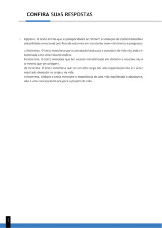 1
4
CONFIRA SUAS RESPOSTAS
3. Opção C. O texto afirma que as prosperidades se referem à sensação de contentamento e
estabilidade emocional pelo fato de estarmos em constante desenvolvimento e progresso.
a) Incorreta. O texto menciona que a concepção básica para o projeto de vida não está re-
lacionada a ter uma vida milionária.
b) Incorreta. O texto menciona que ter sucesso materializado em dinheiro e recursos não é
o mesmo que ser próspero.
d) Incorreta. O texto menciona que ter um alto cargo em uma organização não é o único
resultado desejado no projeto de vida.
e) Incorreta. Embora o texto mencione a importância de uma vida equilibrada e abundante,
não é uma concepção básica para o projeto de vida.
 