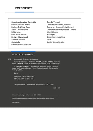 EXPEDIENTE
Coordenador(a) de Conteúdo
Luciano Santana Pereira
Projeto Gráfico e Capa
Arthur Cantareli Silva
Editoração
Ellen Jeane Versari
Design Educacional
Vanessa Tiburcio
Curadoria
Fabiana Bruna Gozer Dias
Revisão Textual
Carla Cristina Farinha, Carolina
Guimarães Branco, Cindy Mayumi
Okamoto Luca Harry Wiese e Tatiane
Schmitt Costa
Ilustração
Geison Ferreira da Silva
Fotos
Shutterstock e Envato
FICHA CATALOGRÁFICA
U58 Universidade Cesumar - UniCesumar.
Núcleo de Educação a Distância. MULLER, Cláudia; MINETO, Filomena
Regina S; WOLFF, Lisiane; PEREIRA, Luciano Santana; GUALASSI, Rodrigo.
GO - Projeto de Vida / Cláudia Muller; Filomena Regina S. Mineto;
Lisiane Wolff; Luciano Santana Pereira; Rodrigo Gualassi. - Florianópolis,
SC: Arqué, 2023.
264 p.
ISBN papel 978-65-6083-419-4
ISBN digital 978-65-6083-415-6
1. Projeto de Vida 2. Perspectivas Profissionais 3. EaD. I. Título.
CDD - 305
Bibliotecária: Leila Regina do Nascimento - CRB- 9/1722.
Ficha catalográfica elaborada de acordo com os dados fornecidos pelo(a) autor(a).
Impresso por:
 