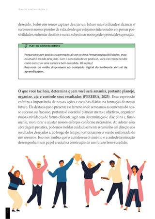 TEMA DE APRENDIZAGEM 2
desejado. Todos nós somos capazes de criar um futuro mais brilhante e alcançar o
sucessoemnossosprojetosdevida,desdequeestejamosinteressadosempensar pos-
sibilidades,enfrentardesafiosenuncasubestimarnosso poderpessoaldesuperação.
PLAY NO CONHECIMENTO
Preparamos um podcast superespecial com o tema Pensando possibilidades: esta-
do atual e estado desejado. Com o conteúdo deste podcast, você vai compreender
como construir uma carreira bem-sucedida. Dê o play!
Recursos de mídia disponíveis no conteúdo digital do ambiente virtual de
aprendizagem.
O que você faz hoje, determina quem você será amanhã, portanto planeje,
organize, aja e controle seus resultados (PEREIRA, 2023). Essa expressão
enfatiza a importância de nossas ações e escolhas diárias na formação do nosso
futuro. Ela destaca que o presente é o terreno onde semeamos as sementes do nos-
so sucesso ou fracasso, portanto é essencial planejar metas e objetivos, organizar
nossas atividades de forma eficiente, agir com determinação e disciplina e, final-
mente, monitorar e ajustar nossos esforços conforme necessário. Ao adotar essa
abordagem proativa, podemos moldar cuidadosamente o caminho em direção aos
resultados desejados e, ao longo do tempo, nos tornarmos a versão melhorada de
nós mesmos. Isso nos lembra que o autodesenvolvimento e a autodeterminação
desempenham um papel crucial na construção de um futuro bem-sucedido.
4
1
 