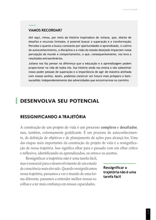 UNICESUMAR
4
1
DESENVOLVA SEU POTENCIAL
RESSIGNIFICANDO A TRAJETÓRIA
A construção de um projeto de vida é um processo complexo e desafiador,
mas, também, extremamente gratificante. É um processo de autoconhecimen-
to, de definição de objetivos e de planejamento de ações para alcançá-los. Uma
das etapas mais importantes da construção do projeto de vida é a ressignifica-
ção de nossa trajetória. Isso significa olhar para o passado com um olhar crítico
e reflexivo, identificando os aprendizados, os erros e os acertos.
Ressignificar a trajetória não é uma tarefa fácil,
mas é essencial para o desenvolvimento de um estado
de consciência mais elevado. Quando ressignificamos
nossa trajetória, passamos a ver o mundo de uma for-
ma diferente, passamos a entender melhor nossas es-
colhas e a ter mais confiança em nossas capacidades.
Ressignificar a
trajetória não é uma
tarefa fácil
VAMOS RECORDAR?
Até aqui, vimos, por meio da história inspiradora de Juliana, que, diante de
desafios e recursos limitados, é possível buscar a superação e a transformação.
Perceba o quanto a busca constante por oportunidades e aprendizado, o cultivo
do autoconhecimento, a disciplina e a visão do estado desejado impactam nossa
percepção de mundo e comportamento, o que, consequentemente, nos leva a
resultados extraordinários.
Juliana nos faz pensar na diferença que a educação e a aprendizagem podem
proporcionar na vida de todos nós. Sua história ainda nos ensina a não subestimar
nosso poder pessoal de superação e a importância de agir de maneira alinhada
com nossos sonhos. Assim, podemos construir um futuro mais próspero e bem-
sucedido, independentemente das adversidades que encontrarmos no caminho.
 