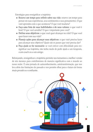 UNICESUMAR
4
1
Estratégias para ressignificar a trajetória:
■ Reserve um tempo para refletir sobre sua vida: reserve um tempo para
pensar em suas experiências, seus sentimentos e seus pensamentos. O que
você aprendeu com o que aconteceu? O que você mudaria?
■ Faça uma lista de suas habilidades e de seus valores: o que você é
bom? O que você acredita? O que é importante para você?
■ Defina seus objetivos: o que você quer alcançar na vida? O que você
quer fazer com sua vida?
■ Planeje ações para alcançar seus objetivos: o que você precisa fazer
para alcançar seus objetivos? Quais são os passos que você precisa dar?
■ Peça ajuda se for necessário: se você estiver com dificuldade para res-
significar sua trajetória, não tenha medo de pedir ajuda a um terapeuta,
a um coach ou a um amigo.
Reforçando, ressignificar a trajetória permite nos tornarmos a melhor versão
de nós mesmos para contribuirmos de maneira significativa com o mundo ao
nosso redor. É uma jornada de autoconhecimento, autotransformação, que nos
leva além das limitações do passado e nos permite olhar para o futuro de forma
mais proativa e confiante.
 