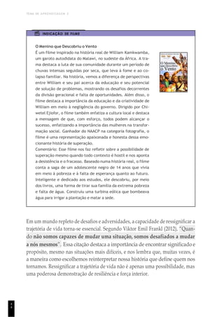 TEMA DE APRENDIZAGEM 2
4
4
INDICAÇÃO DE FILME
O Menino que Descobriu o Vento
É um filme inspirado na história real de William Kamkwamba,
um garoto autodidata do Malawi, no sudeste da África. A tra-
ma destaca a luta de sua comunidade durante um período de
chuvas intensas seguidas por seca, que leva à fome e ao co-
lapso familiar. Na história, vemos a diferença de perspectivas
entre William e seu pai acerca da educação e seu potencial
de solução de problemas, mostrando os desafios decorrentes
da divisão geracional e falta de oportunidades. Além disso, o
filme destaca a importância da educação e da criatividade de
William em meio à negligência do governo. Dirigido por Chi-
wetel Ejiofor, o filme também enfatiza a cultura local e destaca
a mensagem de que, com esforço, todos podem alcançar o
sucesso, enfatizando a importância das mulheres na transfor-
mação social. Ganhador do NAACP na categoria fotografia, o
filme é uma representação apaixonada e honesta dessa emo-
cionante história de superação.
Comentário: Esse filme nos faz refletir sobre a possibilidade de
superação mesmo quando todo contexto é hostil e nos aponta
a desistência e o fracasso. Baseado numa história real, o filme
conta a saga de um adolescente negro de 14 anos que vivia
em meio à pobreza e à falta de esperança quanto ao futuro.
Inteligente e dedicado aos estudos, ele descobriu, por meio
dos livros, uma forma de tirar sua família da extrema pobreza
e falta de água. Construiu uma turbina eólica que bombeava
água para irrigar a plantação e matar a sede.
Em um mundo repleto de desafios e adversidades, a capacidade de ressignificar a
trajetória de vida torna-se essencial. Segundo Viktor Emil Frankl (2012), “Quan-
do não somos capazes de mudar uma situação, somos desafiados a mudar
a nós mesmos”. Essa citação destaca a importância de encontrar significado e
propósito, mesmo nas situações mais difíceis, e nos lembra que, muitas vezes, é
a maneira como escolhemos reinterpretar nossa história que define quem nos
tornamos. Ressignificar a trajetória de vida não é apenas uma possibilidade, mas
uma poderosa demonstração de resiliência e força interior.
 