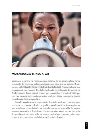 UNICESUMAR
4
5
MAPEANDO MEU ESTADO ATUAL
Vamos dar sequência em nosso conteúdo tratando de um assunto chave para a
construção do projeto de vida ou qualquer outro planejamento pessoal. Referi-
mo-nos à identificação clara e verdadeira do estado atual. Podemos afirmar que
o processo de mapeamento do estado atual acaba por influenciar fortemente no
desdobramento das demais atividades que contemplam o projeto de vida, por
isso é de extrema importância que exista total sinceridade e comprometimento
na realização desse diagnóstico.
Quando mencionamos o mapeamento do estado atual, nos referimos a um
profundo processo de reflexão, no qual é possível identificar tudo aquilo que
temos realizado e materializado até o atual momento de nossa vida, de forma a
tomarmos consciência dos fatos e eventos ocorridos e como isso tem impacta-
do nas diferentes áreas da vida, para que, a partir disso, possamos redirecionar
nossas ações por meio do estabelecimento do estado desejado.
 