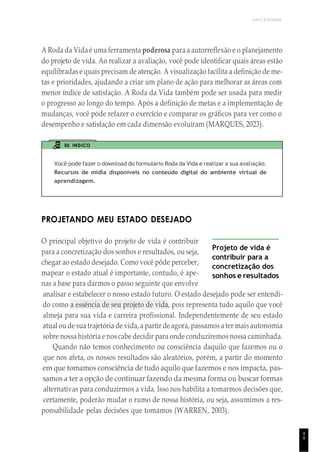 UNICESUMAR
4
9
A Roda da Vida é uma ferramenta poderosa para a autorreflexão e o planejamento
do projeto de vida. Ao realizar a avaliação, você pode identificar quais áreas estão
equilibradas e quais precisam de atenção. A visualização facilita a definição de me-
tas e prioridades, ajudando a criar um plano de ação para melhorar as áreas com
menor índice de satisfação. A Roda da Vida também pode ser usada para medir
o progresso ao longo do tempo. Após a definição de metas e a implementação de
mudanças, você pode refazer o exercício e comparar os gráficos para ver como o
desempenho e satisfação em cada dimensão evoluíram (MARQUES, 2023).
EU INDICO
Você pode fazer o download do formulário Roda da Vida e realizar a sua avaliação.
Recursos de mídia disponíveis no conteúdo digital do ambiente virtual de
aprendizagem.
PROJETANDO MEU ESTADO DESEJADO
O principal objetivo do projeto de vida é contribuir
para a concretização dos sonhos e resultados, ou seja,
chegar ao estado desejado. Como você pôde perceber,
mapear o estado atual é importante, contudo, é ape-
nas a base para darmos o passo seguinte que envolve
Projeto de vida é
contribuir para a
concretização dos
sonhos e resultados
analisar e estabelecer o nosso estado futuro. O estado desejado pode ser entendi-
do como a essência de seu projeto de vida, pois representa tudo aquilo que você
almeja para sua vida e carreira profissional. Independentemente de seu estado
atual ou de sua trajetória de vida, a partir de agora, passamos a ter mais autonomia
sobre nossa história e nos cabe decidir para onde conduziremos nossa caminhada.
Quando não temos conhecimento ou consciência daquilo que fazemos ou o
que nos afeta, os nossos resultados são aleatórios, porém, a partir do momento
em que tomamos consciência de tudo aquilo que fazemos e nos impacta, pas-
samos a ter a opção de continuar fazendo da mesma forma ou buscar formas
alternativas para conduzirmos a vida. Isso nos habilita a tomarmos decisões que,
certamente, poderão mudar o rumo de nossa história, ou seja, assumimos a res-
ponsabilidade pelas decisões que tomamos (WARREN, 2003).
 