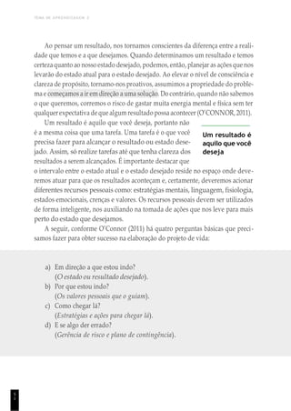 TEMA DE APRENDIZAGEM 2
5
1
Ao pensar um resultado, nos tornamos conscientes da diferença entre a reali-
dade que temos e a que desejamos. Quando determinamos um resultado e temos
certezaquanto ao nosso estado desejado, podemos, então, planejar as açõesque nos
levarão do estado atual para o estado desejado. Ao elevar o nível de consciência e
clareza de propósito, tornamo-nos proativos, assumimos a propriedade do proble-
ma e começamos a ir em direção a uma solução. Do contrário, quando não sabemos
o que queremos, corremos o risco de gastar muita energia mental e física sem ter
qualquer expectativa deque algum resultado possa acontecer (O’CONNOR, 2011).
Um resultado é aquilo que você deseja, portanto não
é a mesma coisa que uma tarefa. Uma tarefa é o que você
precisa fazer para alcançar o resultado ou estado dese-
jado. Assim, só realize tarefas até que tenha clareza dos
resultados a serem alcançados. É importante destacar que
Um resultado é
aquilo que você
deseja
o intervalo entre o estado atual e o estado desejado reside no espaço onde deve-
remos atuar para que os resultados aconteçam e, certamente, deveremos acionar
diferentes recursos pessoais como: estratégias mentais, linguagem, fisiologia,
estados emocionais, crenças e valores. Os recursos pessoais devem ser utilizados
de forma inteligente, nos auxiliando na tomada de ações que nos leve para mais
perto do estado que desejamos.
A seguir, conforme O’Connor (2011) há quatro perguntas básicas que preci-
samos fazer para obter sucesso na elaboração do projeto de vida:
a) Em direção a que estou indo?
(O estado ou resultado desejado).
b) Por que estou indo?
(Os valores pessoais que o guiam).
c) Como chegar lá?
(Estratégias e ações para chegar lá).
d) E se algo der errado?
(Gerência de risco e plano de contingência).
 