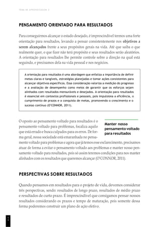 TEMA DE APRENDIZAGEM 2
5
4
PENSAMENTO ORIENTADO PARA RESULTADOS
Para conseguirmos alcançar o estado desejado, é imprescindível termos uma forte
orientação para resultados, levando a pensar consistentemente nos objetivos a
serem alcançados frente a seus propósitos gerais na vida. Até que saiba o que
realmente quer, o que fizer não terá propósito e seus resultados serão aleatórios.
A orientação para resultados lhe permite controle sobre a direção na qual está
seguindo, e precisamos dela na vida pessoal e nos negócios.
A orientação para resultados é uma abordagem que enfatiza a importância de definir
metas claras e tangíveis, estratégias planejadas e tomar ações consistentes para
alcançar objetivos específicos. Essa consideração valoriza a medição do progresso
e a avaliação de desempenho como meios de garantir que os esforços sejam
alinhados com resultados mensuráveis e desejados. A orientação para resultados
é essencial em contextos profissionais e pessoais, pois impulsiona a eficiência, o
cumprimento de prazos e a conquista de metas, promovendo o crescimento e o
sucesso contínuo (O’CONNOR, 2011).
O oposto ao pensamento voltado para resultados é o
pensamento voltado para problemas, focaliza aquilo
que está errado e busca culpados para os erros. De for-
ma geral, nossa sociedade está emaranhada no pensa-
Manter nosso
pensamento voltado
para resultados
mento voltado para problemase agora que játemosesse esclarecimento, precisamos
atuar de forma a evitar o pensamento voltado aos problemas e manter nosso pen-
samento voltado para resultados, pois só assim teremos condições para nos manter
alinhados com os resultados que queremos alcançar (O’CONNOR, 2011).
PERSPECTIVAS SOBRE RESULTADOS
Quando pensamos em resultados para o projeto de vida, devemos considerar
três perspectivas, sendo: resultados de longo prazo, resultados de médio prazo
e resultados de curto prazo. É imprescindível que consigamos pensar nossos
resultados considerando os prazos e tempo de maturação, pois somente dessa
forma poderemos construir um plano de ação efetivo.
 