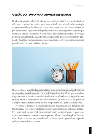 UNICESUMAR
5
9
GESTÃO DO TEMPO PARA OTIMIZAR RESULTADOS
Desde a Revolução Industrial, a busca incessante por eficiência e resultados tem
sido uma constante. No cenário atual, caracterizado pela virtualização tecnológi-
ca, essa necessidade de otimização permanece, no entanto essa busca incessante
por desempenho e produtividade pode desencadear um conjunto de desafios que
impactam a todos atualmente. A ideia de que basta acreditar que tudo é possível
pode ser uma armadilha quando não acompanhada de autoconhecimento, pro-
pósito, disciplina e autogerenciamento, o que, muitas vezes, acaba resultando em
pressão, sobrecarga de tarefas e estresse.
Nesse contexto, a gestão da produtividade torna-se imperativa, exigindo clareza
de propósito, força de vontade e, acima de tudo, disciplina. Optar por uma abor-
dagem menos automática e mais consciente é um dos elementos que são des-
tacados para um desempenho elevado e eficiente. Quando se trata de gerenciar
o tempo, é fundamental definir o que o tempo representa para cada indivíduo.
No entanto, mesmo as melhores ferramentas de gerenciamento de tempo não
têm utilidade real se as prioridades não estiverem claramente definidas. Estabe-
lecer prioridades é essencial para alcançar objetivos significativos e, para isso,
é preciso autoconhecimento, autorresponsabilidade e autodisciplina. Decidir
como deseja viver e o que pretende realizar é uma jornada pessoal que depende
exclusivamente de cada pessoa.
 