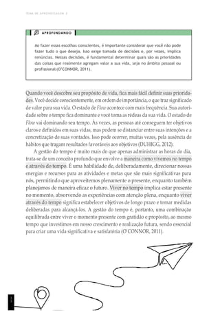 TEMA DE APRENDIZAGEM 2
APROFUNDANDO
Ao fazer essas escolhas conscientes, é importante considerar que você não pode
fazer tudo o que deseja. Isso exige tomada de decisões e, por vezes, implica
renúncias. Nessas decisões, é fundamental determinar quais são as prioridades
das coisas que realmente agregam valor a sua vida, seja no âmbito pessoal ou
profissional (O’CONNOR, 2011).
Quando você descobre seu propósito de vida, fica mais fácil definir suas priorida-
des. Você decide conscientemente, em ordem deimportância, o que traz significado
de valor para sua vida. O estado de Flow acontece com mais frequência. Sua autori-
dade sobre o tempo fica dominante e você toma as rédeas da sua vida. O estado de
Flow vai dominando seu tempo. Às vezes, as pessoas até conseguem ter objetivos
claros e definidos em suas vidas, mas podem se distanciar entre suas intenções e a
concretização de suas vontades. Isso pode ocorrer, muitas vezes, pela ausência de
hábitos que tragam resultados favoráveis aos objetivos (DUHIGG, 2012).
A gestão do tempo é muito mais do que apenas administrar as horas do dia,
trata-se de um conceito profundo que envolve a maneira como vivemos no tempo
e através do tempo. É uma habilidade de, deliberadamente, direcionar nossas
energias e recursos para as atividades e metas que são mais significativas para
nós, permitindo que aproveitemos plenamente o presente, enquanto também
planejamos de maneira eficaz o futuro. Viver no tempo implica estar presente
no momento, absorvendo as experiências com atenção plena, enquanto viver
através do tempo significa estabelecer objetivos de longo prazo e tomar medidas
deliberadas para alcançá-los. A gestão do tempo é, portanto, uma combinação
equilibrada entre viver o momento presente com gratidão e propósito, ao mesmo
tempo que investimos em nosso crescimento e realização futura, sendo essencial
para criar uma vida significativa e satisfatória (O’CONNOR, 2011).
1
1
 