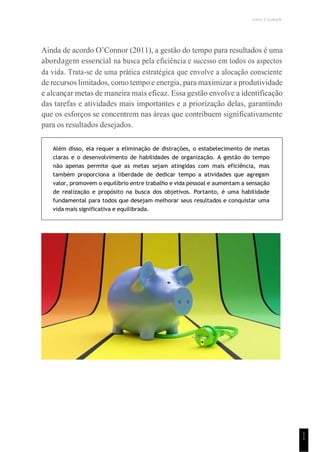 UNICESUMAR
1
1
Ainda de acordo O’Connor (2011), a gestão do tempo para resultados é uma
abordagem essencial na busca pela eficiência e sucesso em todos os aspectos
da vida. Trata-se de uma prática estratégica que envolve a alocação consciente
de recursos limitados, como tempo e energia, para maximizar a produtividade
e alcançar metas de maneira mais eficaz. Essa gestão envolve a identificação
das tarefas e atividades mais importantes e a priorização delas, garantindo
que os esforços se concentrem nas áreas que contribuem significativamente
para os resultados desejados.
Além disso, ela requer a eliminação de distrações, o estabelecimento de metas
claras e o desenvolvimento de habilidades de organização. A gestão do tempo
não apenas permite que as metas sejam atingidas com mais eficiência, mas
também proporciona a liberdade de dedicar tempo a atividades que agregam
valor, promovem o equilíbrio entre trabalho e vida pessoal e aumentam a sensação
de realização e propósito na busca dos objetivos. Portanto, é uma habilidade
fundamental para todos que desejam melhorar seus resultados e conquistar uma
vida mais significativa e equilibrada.
 