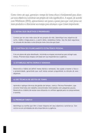 TEMA DE APRENDIZAGEM 2
1
1
Como vimos até aqui, gerenciar o tempo de forma eficaz é fundamental para alcan-
çar seus objetivos e construir um projeto de vida significativo. A seguir, de acordo
com Whiltmore (2012), apresentamos um passo a passo para que você possa ser
mais produtivo e direcionar seu tempo para alcançar o que é mais importante:
1) DEFINA SEUS OBJETIVOS E PRIORIDADES
Comece por ter uma visão clara de seu projeto de vida. Identifique seus objetivos de
curto, médio e longo prazo e, a partir deles, estabeleça metas. Isso lhe dará segurança
na tomada de decisão e uma direção mais clara do que fazer.
2) CONSTRUA SEU PLANEJAMENTO ESTRATÉGICO PESSOAL
Crie um plano de ação detalhado, incluindo as etapas necessárias para atingir suas
metas. Priorize essas etapas com base em sua importância e urgência.
3) ESTABELEÇA METAS DIÁRIAS E SEMANAIS
Desenvolva o hábito de definir metas diárias e semanais. Isso ajuda a manter o foco e
a produtividade, garantindo que você esteja sempre progredindo na direção de seus
objetivos.
4) USE TÉCNICAS DE GESTÃO DE TEMPO
Aprenda e aplique técnicas de gestão de tempo, como a Técnica Pomodoro, que
envolve intervalos de trabalho concentrados intercalados com pequenas pausas.
Desenvolva o hábito de anotar seus afazeres e a utilizar agenda para os compromissos
e tarefas.
5) PRIORIZAR TAREFAS
Identifique as tarefas que têm o maior impacto em seus objetivos e priorize-as. Con-
centre-se em atividades de alta importância e urgência.
 