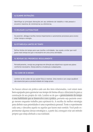 UNICESUMAR
1
1
6) ELIMINE DISTRAÇÕES
Identifique as principais distrações em seu ambiente de trabalho e vida pessoal e
encontre maneiras de minimizá-las ou eliminá-las.
7) DELEGAR E AUTOMATIZAR
Se possível, delegue tarefas menos importantes e automatize processos para econo-
mizar tempo e energia.
8) ESTABELEÇA LIMITES DE TEMPO
Defina limites de tempo para suas tarefas e atividades. Isso ajuda a evitar que você
gaste mais tempo do que o necessário em uma única atividade.
9) REVISAR SEU PROGRESSO REGULARMENTE
Periodicamente, reveja seu progresso em direção aos objetivos e ajuste seu plano
conforme necessário. Esteja aberto a mudanças e adaptações.
10) CUIDE DE SI MESMO
Lembre-se de cuidar da sua saúde física e mental. Uma mente e um corpo saudável
são essenciais para a produtividade em longo prazo.
Ao buscar colocar em prática cada um dos itens relacionados, você estará mais
bem equipado para gerenciar seu tempo de forma eficaz e direcioná-lo para a
construção de seu projeto de vida. Lembre-se de que o gerenciamento do tempo
é uma habilidade que se desenvolve com a prática, portanto seja paciente consi-
go mesmo enquanto trabalha para aprimorá-la. A escolha da melhor estratégia
para definir suas prioridades é uma experiência pessoal. Teste e experimente
cada uma, e descubra aquela ou aquelas que fazem mais sentido. Você pode ex-
perimentar algumas dessas estratégias e, a partir daí, conseguir criar um método
próprio que esteja alinhado a sua realidade.
 