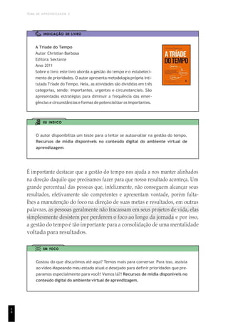 TEMA DE APRENDIZAGEM 2
1
4
INDICAÇÃO DE LIVRO
A Tríade do Tempo
Autor: Christian Barbosa
Editora: Sextante
Ano: 2011
Sobre o livro: este livro aborda a gestão do tempo e o estabeleci-
mento de prioridades. O autor apresenta metodologia própria inti-
tulada Tríade do Tempo. Nela, as atividades são divididas em três
categorias, sendo: importantes, urgentes e circunstanciais. São
apresentadas estratégias para diminuir a frequência das emer-
gências e circunstâncias e formas de potencializar os importantes.
EU INDICO
O autor disponibiliza um teste para o leitor se autoavaliar na gestão do tempo.
Recursos de mídia disponíveis no conteúdo digital do ambiente virtual de
aprendizagem.
É importante destacar que a gestão do tempo nos ajuda a nos manter alinhados
na direção daquilo que precisamos fazer para que nosso resultado aconteça. Um
grande percentual das pessoas que, infelizmente, não conseguem alcançar seus
resultados, efetivamente são competentes e apresentam vontade, porém falta-
lhes a manutenção do foco na direção de suas metas e resultados, em outras
palavras, as pessoas geralmente não fracassam em seus projetos de vida, elas
simplesmente desistem por perderem o foco ao longo da jornada e por isso,
a gestão do tempo é tão importante para a consolidação de uma mentalidade
voltada para resultados.
EM FOCO
Gostou do que discutimos até aqui? Temos mais para conversar. Para isso, assista
ao vídeo Mapeando meu estado atual e desejado para definir prioridades que pre-
paramos especialmente para você! Vamos lá?! Recursos de mídia disponíveis no
conteúdo digital do ambiente virtual de aprendizagem.
 