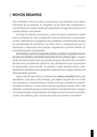 UNICESUMAR
1
5
NOVOS DESAFIOS
Até o momento, você teve acesso a conceitos que vão contribuir com o desen-
volvimento de seu potencial. Ao chegarmos ao fim deste tema enriquecedor, é
crucial destacar as valiosas lições que adquirimos ao longo desse processo de
autodescoberta e crescimento.
Ao longo do conteúdo, procuramos, a todo o momento, estimulá-lo a refletir
sobre sua trajetória de vida, reconhecendo como ela molda nosso comportamen-
to atual. Aprendemos a ressignificar nossa trajetória, transformando desafios
em oportunidades de crescimento. Ao refletir sobre os acontecimentos que in-
fluenciaram e influenciam nossa jornada, conquistamos o precioso domínio do
autoconhecimento e autodomínio.
Vale destacar o quanto é importante celebrar as vitórias e aprender com nos-
sos erros nos fortalece, moldando nossa forma de ser, pensar e agir. O mapea-
mento do nosso estado atual nos permite alcançar um estado de consciência
elevado acerca dos diferentes pilares da vida, identificando áreas que precisam
ser aprimoradas e desenvolvidas. Ao projetar o estado desejado, temos a opor-
tunidade de identificar nosso propósito, inspirando-nos a seguir adiante com
determinação e paixão.
Agora, mais do que nunca, é o momento de colocar em prática tudo o que
aprendemos. Cada passo, cada estratégia, cada objetivo traçado deve ser vivido
com entusiasmo e comprometimento. Lembre-se de que a jornada de autotrans-
formação é contínua, e a chave para o sucesso é persistir e manter o foco. Não
subestime o poder das pequenas mudanças diárias. Com determinação e coragem,
você pode consolidar seu planejamento estratégico pessoal e alcançar seus sonhos.
Avance com confiança, pois o mundo está pronto para receber o seu melhor!
 