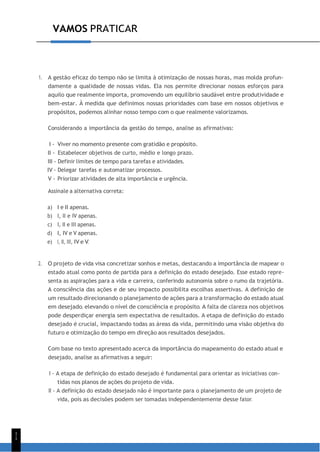 1
1
VAMOS PRATICAR
1. A gestão eficaz do tempo não se limita à otimização de nossas horas, mas molda profun-
damente a qualidade de nossas vidas. Ela nos permite direcionar nossos esforços para
aquilo que realmente importa, promovendo um equilíbrio saudável entre produtividade e
bem-estar. À medida que definimos nossas prioridades com base em nossos objetivos e
propósitos, podemos alinhar nosso tempo com o que realmente valorizamos.
Considerando a importância da gestão do tempo, analise as afirmativas:
I - Viver no momento presente com gratidão e propósito.
II - Estabelecer objetivos de curto, médio e longo prazo.
III - Definir limites de tempo para tarefas e atividades.
IV - Delegar tarefas e automatizar processos.
V - Priorizar atividades de alta importância e urgência.
Assinale a alternativa correta:
a) I e II apenas.
b) I, II e IV apenas.
c) I, II e III apenas.
d) I, IV e V apenas.
e) I, II, III, IV e V.
2. O projeto de vida visa concretizar sonhos e metas, destacando a importância de mapear o
estado atual como ponto de partida para a definição do estado desejado. Esse estado repre-
senta as aspirações para a vida e carreira, conferindo autonomia sobre o rumo da trajetória.
A consciência das ações e de seu impacto possibilita escolhas assertivas. A definição de
um resultado direcionando o planejamento de ações para a transformação do estado atual
em desejado, elevando o nível de consciência e propósito. A falta de clareza nos objetivos
pode desperdiçar energia sem expectativa de resultados. A etapa de definição do estado
desejado é crucial, impactando todas as áreas da vida, permitindo uma visão objetiva do
futuro e otimização do tempo em direção aos resultados desejados.
Com base no texto apresentado acerca da importância do mapeamento do estado atual e
desejado, analise as afirmativas a seguir:
I - A etapa de definição do estado desejado é fundamental para orientar as iniciativas con-
tidas nos planos de ações do projeto de vida.
II - A definição do estado desejado não é importante para o planejamento de um projeto de
vida, pois as decisões podem ser tomadas independentemente desse fator.
 