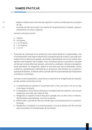 1
1
VAMOS PRATICAR
III - Mapear o estado atual é suficiente para garantir o sucesso na elaboração de um projeto
de vida.
IV - O projeto de vida não envolve uma análise de comportamentos e emoções, apenas o
planejamento de metas e objetivos.
Assinale a alternativa correta:
a) I apenas.
b) I e II apenas.
c) I, II e IV apenas.
d) I, II e III apenas.
e) I, II, III, IV.
3. O processo de construção de um projeto de vida envolve desafios e complexidades, mas
é recompensador. Uma etapa fundamental é a ressignificação da trajetória, que exige uma
análise crítica e reflexiva do passado, permitindo o aprendizado com erros e acertos. Res-
significar uma trajetória não é simples, mas é crucial para elevar a consciência. Isso pode
ser feito por meio de diferentes técnicas, como escrita, meditação, reflexão e acompanha-
mento profissional. Ao ressignificar, adquire-se uma visão mais clara de habilidades, valores
e objetivos, possibilitando a definição de um projeto de vida alinhado com a essência e
superação de desafios. Areflexão sobre a jornada identifica aprendizados que impulsionam
a confiança e a motivação.
Com base no texto apresentado, o qual discute a importância da ressignificação da trajetória
de vida, assinale a alternativa correta.
a) A ressignificação da trajetória é um processo único e final, que ocorre uma vez na vida
e não requer revisitação.
b) A meditação é a única técnica eficaz para a ressignificação da trajetória, uma vez que
proporciona uma visão mais ampla da vida.
c) Ressignificar a trajetória envolve olhar para o passado com um olhar crítico e reflexivo,
identificando os aprendizados, os erros e os acertos.
d) Refletir sobre a jornada de vida não contribui para o autoconhecimento e a autotrans-
formação.
e) Ressignificar a trajetória é um processo passivo, no qual as pessoas não têm controle
sobre as escolhas e as interpretações de sua história.
 