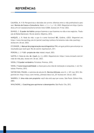 1
8
REFERÊNCIAS
CALVOSA, M. V. D. Perspectivas e decisões de carreira: dilemas entre a vida profissional e pes-
soal. Revista de Casos e Consultoria, Natal, v. 11, n. 1, p. 1-32, 2020. Disponível em:https:/
/perio-
dicos.ufrn.br/casoseconsultoria/article/view/23004. Acesso em: 9 mar. 2023.
DUHIGG, C. O poder do hábito: porque fazemos o que fazemos na vida e nos negócios. Tradu-
ção de Rafael Mantovani. Rio de Janeiro: Objetiva, 2012.
MARQUES, J. R. Roda da vida: o que é e como funciona? IBC, Goiânia, c2023. Disponível em:
https://www.ibccoaching.com.br/portal/coaching/conheca-ferramenta-roda-vida-coaching/.
Acesso em: 26 out. 2023.
O’CONNOR, J. Manual de programação neurolinguística: PNL um guia prático para alcançar os
resultados que você quer. Rio de Janeiro: Qualitymark, 2011.
PEREIRA, L. S. P. GO - projeto de vida. Indaial: Arqué, 2023.
SANTOS, E. Roda da vida. Mr. Coach, [s. l.], c2023. Disponível em: https://www.mrcoach.com.br/
roda-da-vida.php. Acesso em: 26 out. 2023.
VIEIRA, P. O poder verdadeiro. Fortaleza: Premius, 2010.
VIEIRA, P. Autorresponsabilidade: a chave para uma vida de realização e conquistas. 2. ed. For-
taleza: Premius, 2012.
VIKTOR EMIL FRANKL: o salmista do século XX. Revista Ultimato, ano 43, n. 327, mar. 2012. Dis-
ponível em: https:/
/issuu.com/revista_ultimato/docs/ult_327. Acesso em: 26 out. 2023.
WARREN, R. Uma vida com propósito: você não está aqui por acaso. São Paulo: Editora Vida,
2003.
WHILTMORE, J. Coaching para aprimorar o desempenho. São Paulo: Clio, 2012.
 