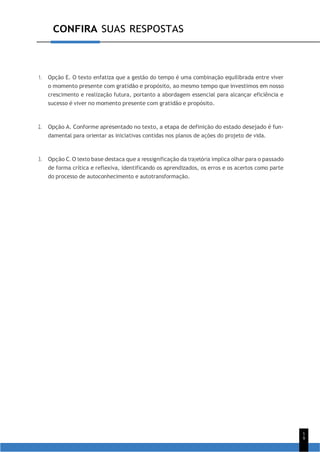 1
9
CONFIRA SUAS RESPOSTAS
1. Opção E. O texto enfatiza que a gestão do tempo é uma combinação equilibrada entre viver
o momento presente com gratidão e propósito, ao mesmo tempo que investimos em nosso
crescimento e realização futura, portanto a abordagem essencial para alcançar eficiência e
sucesso é viver no momento presente com gratidão e propósito.
2. Opção A. Conforme apresentado no texto, a etapa de definição do estado desejado é fun-
damental para orientar as iniciativas contidas nos planos de ações do projeto de vida.
3. Opção C. O texto base destaca que a ressignificação da trajetória implica olhar para o passado
de forma crítica e reflexiva, identificando os aprendizados, os erros e os acertos como parte
do processo de autoconhecimento e autotransformação.
 