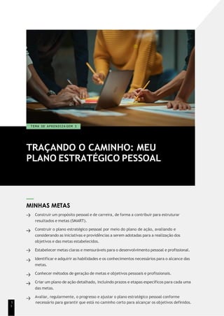 TRAÇANDO O CAMINHO: MEU
PLANO ESTRATÉGICO PESSOAL
T EMA DE A P R E N D I Z A GEM 3
MINHAS METAS
Construir um propósito pessoal e de carreira, de forma a contribuir para estruturar
resultados e metas (SMART).
Construir o plano estratégico pessoal por meio do plano de ação, avaliando e
considerando as iniciativas e providências a serem adotadas para a realização dos
objetivos e das metas estabelecidos.
Estabelecer metas claras e mensuráveis para o desenvolvimento pessoal e profissional.
Identificar e adquirir as habilidades e os conhecimentos necessários para o alcance das
metas.
Conhecer métodos de geração de metas e objetivos pessoais e profissionais.
Criar um plano de ação detalhado, incluindo prazos e etapas específicos para cada uma
das metas.
Avaliar, regularmente, o progresso e ajustar o plano estratégico pessoal conforme
1 necessário para garantir que está no caminho certo para alcançar os objetivos definidos.
1
 